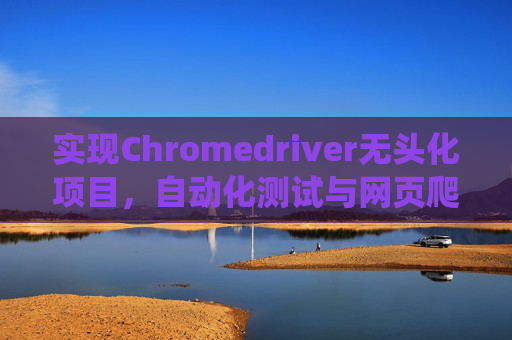 实现Chromedriver无头化项目，自动化测试与网页爬虫的新篇章