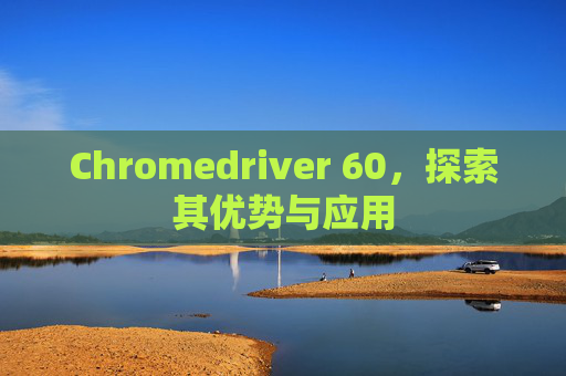 Chromedriver 60，探索其优势与应用